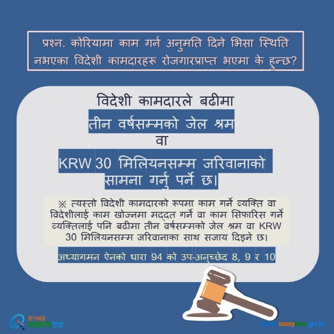 प्रश्न. कोरियामा काम गर्न अनुमति दिने भिसा स्थिति नभएका विदेशी कामदारहरू रोजगारप्राप्त भएमा के हुन्छ?   विदेशी कामदारले बढीमा   तीन वर्षसम्मको जेल श्रमवा  KRW 30 मिलियनसम्म जरिवानाको सामना गर्नु पर्ने छ।  ※ त्यस्तो विदेशी कामदारको रूपमा काम गर्ने व्यक्ति वा विदेशीलाई काम खोज्नमा मद्दत गर्ने वा काम सिफारिस गर्ने व्यक्तिलाई पनि बढीमा तीन वर्षसम्मको जेल श्रम वा KRW 30 मिलियनसम्म जरिवानाका साथ सजाय दिइने छ। अध्यागमन ऐनको धारा 94 को उप-अनुच्छेद 8, 9 र 10 