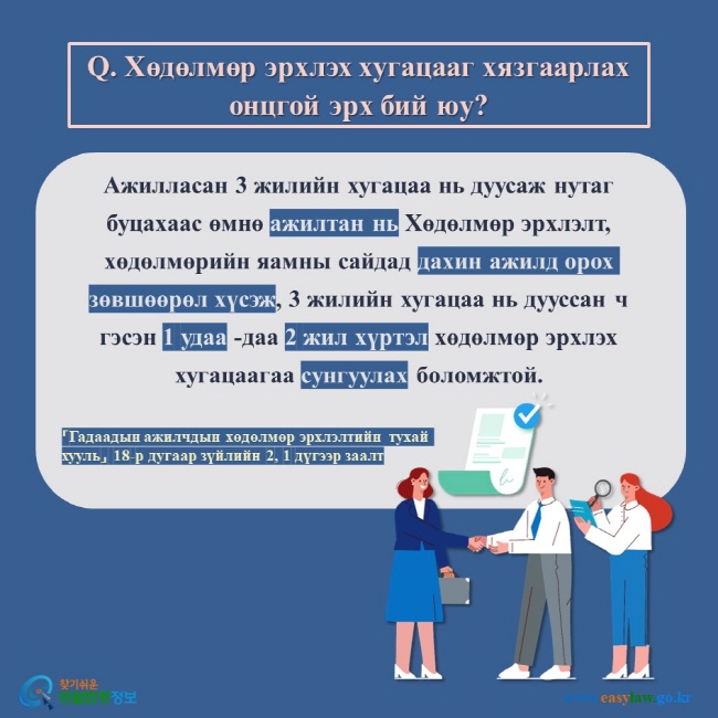 Q. Хөдөлмөр эрхлэх хугацааг хязгаарлах онцгой эрх бий юу?  Ажилласан 3 жилийн хугацаа нь дуусаж нутаг буцахаас өмнө ажилтан нь Хөдөлмөр эрхлэлт, хөдөлмөрийн яамны сайдад дахин ажилд орох зөвшөөрөл хүсэж, 3 жилийн хугацаа нь дууссан ч гэсэн 1 удаа -даа 2 жил хүртэл хөдөлмөр эрхлэх хугацаагаа сунгуулах боломжтой.  「Гадаадын ажилчдын хөдөлмөр эрхлэлтийн тухай хууль」 18-р дугаар зүйлийн 2, 1 дүгээр заалт