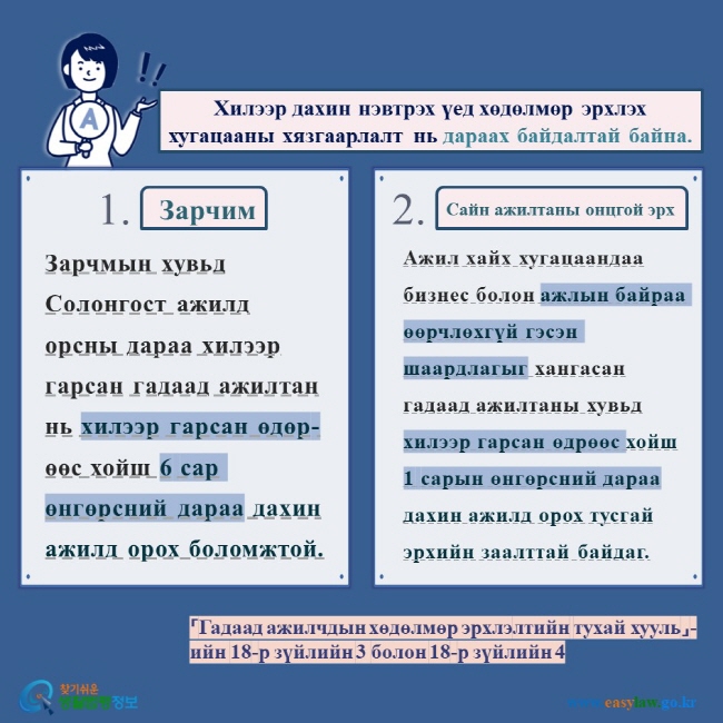 Хилээр дахин нэвтрэх үед хөдөлмөр эрхлэх хугацааны хязгаарлалт нь дараах байдалтай байна.   Зарчим Сайн ажилтаны онцгой эрх Зарчмын хувьд Солонгост ажилд орсны дараа хилээр гарсан гадаад ажилтан нь хилээр гарсан өдөр-өөс хойш 6 сар өнгөрсний дараа дахин ажилд орох боломжтой.  Ажил хайх хугацаандаа бизнес болон ажлын байраа өөрчлөхгүй гэсэн шаардлагыг хангасан гадаад ажилтаны хувьд хилээр гарсан өдрөөс хойш 1 сарын өнгөрсний дараа дахин ажилд орох тусгай эрхийн заалттай байдаг.  「Гадаад ажилчдын хөдөлмөр эрхлэлтийн тухай хууль」-ийн 18-р зүйлийн 3 болон 18-р зүйлийн 4    