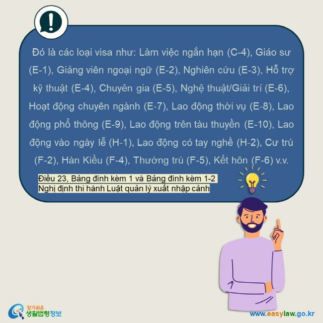 Đó là các loại visa như: Làm việc ngắn hạn (C-4), Giáo sư (E-1), Giảng viên ngoại ngữ (E-2), Nghiên cứu (E-3), Hỗ trợ kỹ thuật (E-4), Chuyên gia (E-5), Nghệ thuật/Giải trí (E-6), Hoạt động chuyên ngành (E-7), Lao động thời vụ (E-8), Lao động phổ thông (E-9), Lao động trên tàu thuyền (E-10), Lao động vào ngày lễ (H-1), Lao động có tay nghề (H-2), Cư trú (F-2), Hàn Kiều (F-4), Thường trú (F-5), Kết hôn (F-6) v.v.  Điều 23, Bảng đính kèm 1 và Bảng đính kèm 1-2 Nghị định thi hành Luật quản lý xuất nhập cảnh