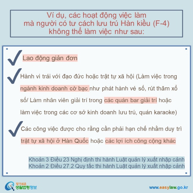 Ví dụ, các hoạt động việc làm  mà người có tư cách lưu trú Hàn kiều (F-4) không thể làm việc như sau:  Lao động giản đơn   Hành vi trái với đạo đức hoặc trật tự xã hội (Làm việc trong ngành kinh doanh cờ bạc như phát hành vé số, rút thăm xổ số/ Làm nhân viên giải trí trong các quán bar giải trí hoặc làm việc trong các cơ sở kinh doanh lưu trú, quán karaoke) Các công việc được cho rằng cần phải hạn chế nhằm duy trì trật tự xã hội ở Hàn Quốc hoặc các lợi ích công cộng khác Khoản 3 Điều 23 Nghị định thi hành Luật quản lý xuất nhập cảnh Khoản 2 Điều 27.2 Quy tắc thi hành Luật quản lý xuất nhập cảnh 