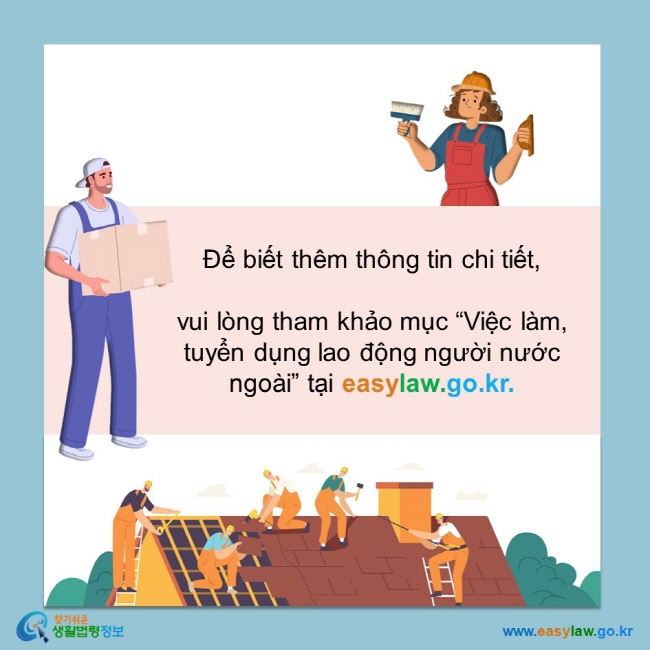 Để biết thêm thông tin chi tiết,   vui lòng tham khảo mục “Việc làm, tuyển dụng lao động người nước ngoài” tại easylaw.go.kr.