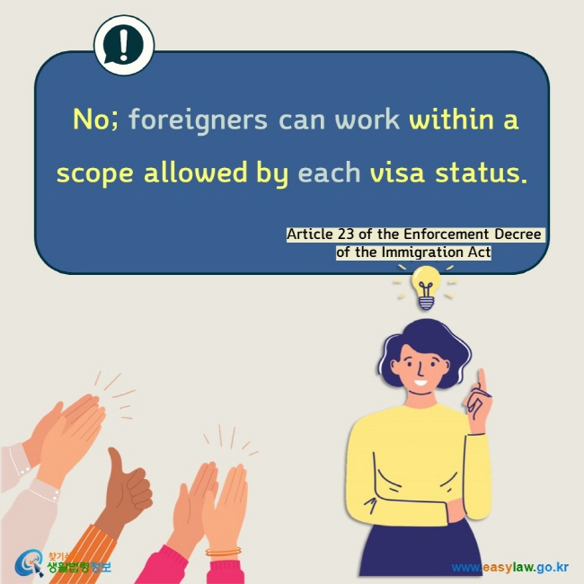  No; foreigners can work within a scope allowed by each visa status.  Article 23 of the Enforcement Decree of the Immigration Act 