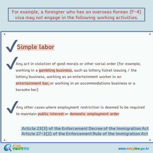 For example, a foreigner who has an overseas Korean (F-4) visa may not engage in the following working activities. Simple labor   Any act in violation of good morals or other social order (for example, working in a gambling business, such as lottery ticket issuing / the lottery business, working as an entertainment worker in an entertainment bar, or working in an accommodations business or a karaoke bar) Any other cases where employment restriction is deemed to be required to maintain public interest or domestic employment order  Article 23(3) of the Enforcement Decree of the Immigration Act Article 27-2(2) of the Enforcement Rule of the Immigration Act  