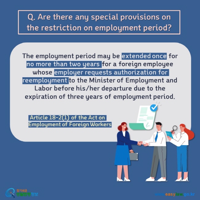 Employment of Foreign WorkersQ. Are there any special provisions on the restriction on employment period? The employment period may be extended once for no more than two years for a foreign employee whose employer requests authorization for reemployment to the Minister of Employment and Labor before his/her departure due to the expiration of three years of employment period.    Article 18-2(1) of the Act on Employment of Foreign Workers