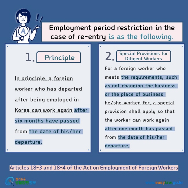 Employment of Foreign WorkersEmployment period restriction in the case of re-entry is as the following.  Principle Special Provisions for Diligent Workers In principle, a foreign worker who has departed after being employed in Korea can work again after six months have passed from the date of his/her departure. For a foreign worker who meets the requirements, such as not changing the business or the place of business he/she worked for, a special provision shall apply so that the worker can work again after one month has passed from the date of his/her departure. Articles 18-3 and 18-4 of the Act on Employment of Foreign Workers    