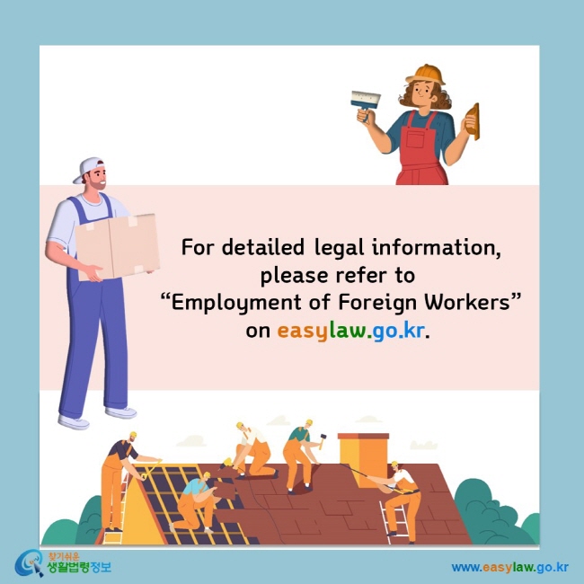  For detailed legal information,  please refer to  “Employment of Foreign Workers” on easylaw.go.kr.