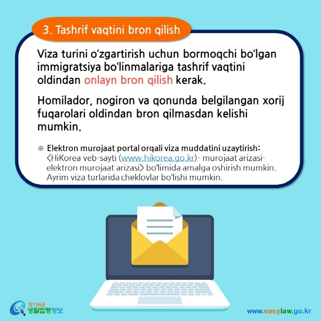 3. Tashrif vaqtini bron qilish Viza turini o‘zgartirish uchun bormoqchi bo‘lgan immigratsiya bo‘linmalariga tashrif vaqtini oldindan onlayn bron qilish kerak. Homilador, nogiron va qonunda belgilangan xorij fuqarolari oldindan bron qilmasdan kelishi mumkin. ※ Elektron murojaat portal orqali viza muddatini uzaytirish: HiKorea veb-sayti (www.hikorea.go.kr)- murojaat arizasi- elektron murojaat arizasi bo‘limida amalga oshirish mumkin. Ayrim viza turlarida cheklovlar bo‘lishi mumkin.    