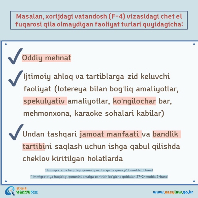 Masalan, xorijdagi vatandosh (F-4) vizasidagi chet el fuqarosi qila olmaydigan faoliyat turlari quyidagicha:  Oddiy mehnat   Ijtimoiy ahloq va tartiblarga zid keluvchi faoliyat (lotereya bilan bogʻliq amaliyotlar, spekulyativ amaliyotlar, koʻngilochar bar, mehmonxona, karaoke sohalari kabilar) Undan tashqari jamoat manfaati va bandlik tartibini saqlash uchun ishga qabul qilishda cheklov kiritilgan holatlarda 「Immigratsiya haqidagi qonun ijrosi boʻyicha qaror」23-modda 3-band  「 Immigratsiya haqidagi qonunini amalga oshirish boʻyicha qoidalar」27-2-modda 2-band 