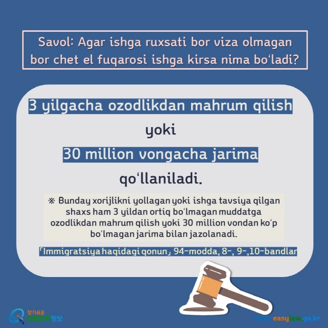 Savol: Agar ishga ruxsati bor viza olmagan bor chet el fuqarosi ishga kirsa nima boʻladi?   3 yilgacha ozodlikdan mahrum qilish  yoki  30 million vongacha jarima  qoʻllaniladi. ※ Bunday xorijlikni yollagan yoki ishga tavsiya qilgan shaxs ham 3 yildan ortiq boʻlmagan muddatga ozodlikdan mahrum qilish yoki 30 million vondan koʻp boʻlmagan jarima bilan jazolanadi. 「Immigratsiya haqidagi qonun」 94-modda, 8-, 9-,10-bandlar 