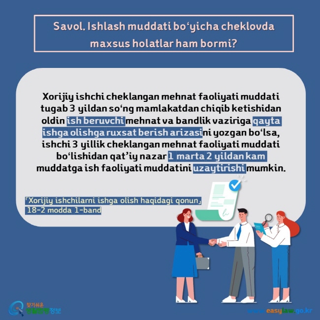 Savol. Ishlash muddati boʻyicha cheklovda maxsus holatlar ham bormi?  Xorijiy ishchi cheklangan mehnat faoliyati muddati tugab 3 yildan soʻng mamlakatdan chiqib ketishidan oldin ish beruvchi mehnat va bandlik vaziriga qayta ishga olishga ruxsat berish arizasini yozgan boʻlsa, ishchi 3 yillik cheklangan mehnat faoliyati muddati boʻlishidan qat’iy nazar 1 marta 2 yildan kam muddatga ish faoliyati muddatini uzaytirishi mumkin. 「Xorijiy ishchilarni ishga olish haqidagi qonun」  18-2 modda 1-band