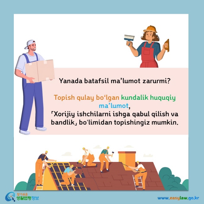       Yanada batafsil ma’lumot zarurmi?        Topish qulay boʻlgan kundalik huquqiy ma’lumot,        「Xorijiy ishchilarni ishga qabul qilish va bandlik」 boʻlimidan        topishingiz mumkin.