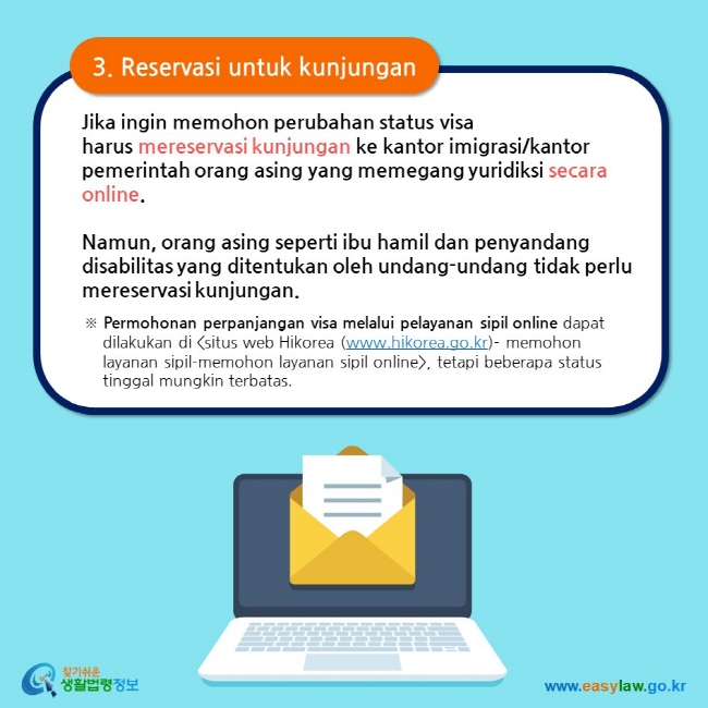 3. Reservasi untuk kunjungan Jika ingin memohon perubahan status visa harus mereservasi kunjungan ke kantor imigrasi/kantor pemerintah orang asing yang memegang yuridiksi secara online.  Namun, orang asing seperti ibu hamil dan penyandang disabilitas yang ditentukan oleh undang-undang tidak perlu mereservasi kunjungan. ※ Permohonan perpanjangan visa melalui pelayanan sipil online dapat dilakukan di situs web Hikorea (www.hikorea.go.kr)- memohon layanan sipil-memohon layanan sipil online, tetapi beberapa status tinggal mungkin terbatas. 