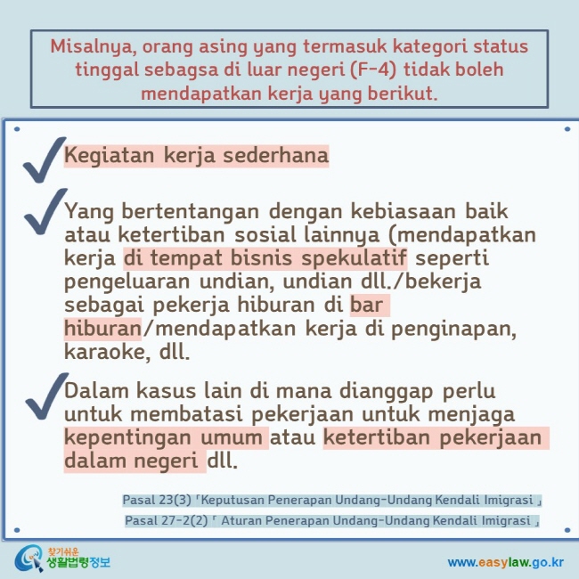 Misalnya, orang asing yang termasuk kategori status tinggal sebagsa di luar negeri (F-4) tidak boleh mendapatkan kerja yang berikut.  Kegiatan kerja sederhana   Yang bertentangan dengan kebiasaan baik atau ketertiban sosial lainnya (mendapatkan kerja di tempat bisnis spekulatif seperti pengeluaran undian, undian dll./bekerja sebagai pekerja hiburan di bar hiburan/mendapatkan kerja di penginapan, karaoke, dll.  Dalam kasus lain di mana dianggap perlu untuk membatasi pekerjaan untuk menjaga kepentingan umum atau ketertiban pekerjaan dalam negeri dll. Pasal 23(3) 「Keputusan Penerapan Undang-Undang Kendali Imigrasi 」  Pasal 27-2(2) 「 Aturan Penerapan Undang-Undang Kendali Imigrasi 」