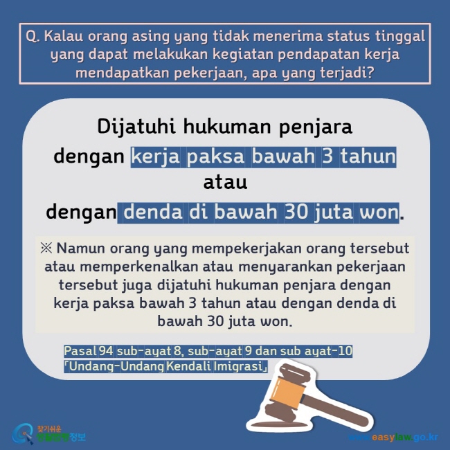 Q. Kalau orang asing yang tidak menerima status tinggal yang dapat melakukan kegiatan pendapatan kerja mendapatkan pekerjaan, apa yang terjadi? Dijatuhi hukuman penjara  dengan kerja paksa bawah 3 tahun atau  dengan denda di bawah 30 juta won. ※ Namun orang yang mempekerjakan orang tersebut atau memperkenalkan atau menyarankan pekerjaan tersebut juga dijatuhi hukuman penjara dengan kerja paksa bawah 3 tahun atau dengan denda di bawah 30 juta won.  Pasal 94 sub-ayat 8, sub-ayat 9 dan sub ayat-10「Undang-Undang Kendali Imigrasi」 