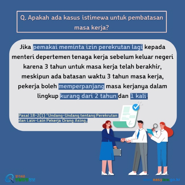 Q. Apakah ada kasus istimewa untuk pembatasan masa kerja? Jika pemakai meminta izin perekrutan lagi kepada menteri depertemen tenaga kerja sebelum keluar negeri karena 3 tahun untuk masa kerja telah berakhir, meskipun ada batasan waktu 3 tahun masa kerja, pekerja boleh memperpanjang masa kerjanya dalam lingkup kurang dari 2 tahun dan 1 kali.  Pasal 18-2(1) 「Undang-Undang tentang Perekrutan dan Lain-Lain Pekerja Orang Asing」 