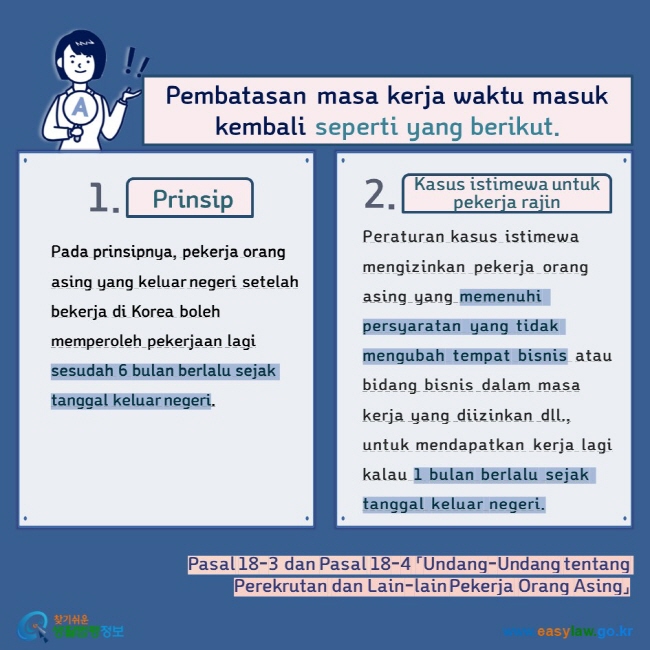 Pembatasan masa kerja waktu masuk kembali seperti yang berikut.  Prinsip Kasus istimewa untuk pekerja rajin Pada prinsipnya, pekerja orang asing yang keluar negeri setelah bekerja di Korea boleh memperoleh pekerjaan lagi sesudah 6 bulan berlalu sejak tanggal keluar negeri. Peraturan kasus istimewa mengizinkan pekerja orang asing yang memenuhi persyaratan yang tidak mengubah tempat bisnis atau bidang bisnis dalam masa kerja yang diizinkan dll., untuk mendapatkan kerja lagi kalau 1 bulan berlalu sejak tanggal keluar negeri.  Pasal 18-3 dan Pasal 18-4 「Undang-Undang tentang Perekrutan dan Lain-lain Pekerja Orang Asing」   