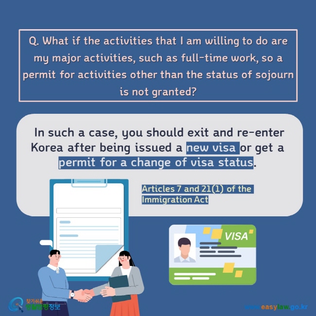 Q. What if the activities that I am willing to do are my major activities, such as full-time work, so a permit for activities other than the status of sojourn is not granted?  In such a case, you should exit and re-enter Korea after being issued a new visa or get a permit for a change of visa status.  Articles 7 and 21(1) of the Immigration Act 
