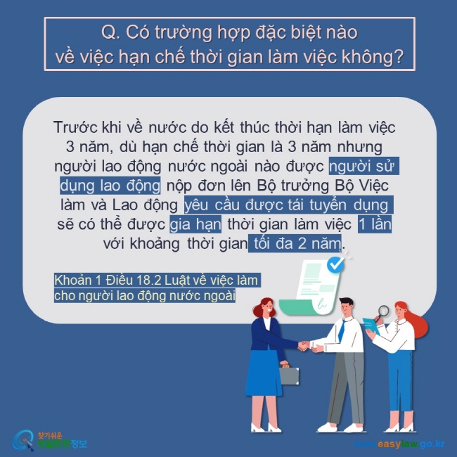 Q. Có trường hợp đặc biệt nào  về việc hạn chế thời gian làm việc không?  Trước khi về nước do kết thúc thời hạn làm việc 3 năm, dù hạn chế thời gian là 3 năm nhưng người lao động nước ngoài nào được người sử dụng lao động nộp đơn lên Bộ trưởng Bộ Việc làm và Lao động yêu cầu được tái tuyển dụng   sẽ có thể được gia hạn thời gian làm việc 1 lần với khoảng thời gian tối đa 2 năm. Khoản 1 Điều 18.2 Luật về việc làm cho người lao động nước ngoài 