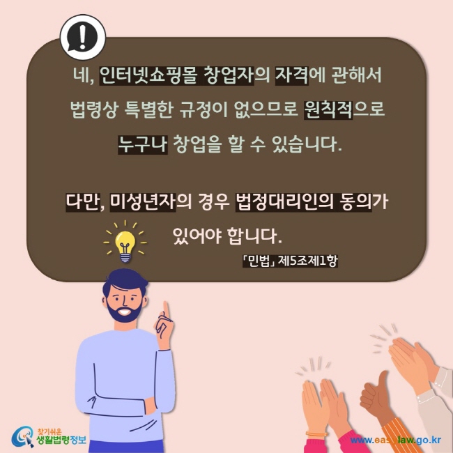 네, 인터넷쇼핑몰 창업자의 자격에 관해서 법령상 특별한 규정이 없으므로 원칙적으로 누구나 창업을 할 수 있습니다.  다만, 미성년자의 경우 법정대리인의 동의가 있어야 합니다. 「민법」 제5조제1항