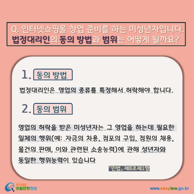 Q. 인터넷쇼핑몰 창업 준비를 하는 미성년자입니다.  법정대리인의 동의 방법과 범위는 어떻게 될까요? 1. 동의 방법 법정대리인은 영업의 종류를 특정해서 허락해야 합니다.  2. 동의 범위 영업의 허락을 받은 미성년자는 그 영업을 하는데 필요한 일체의 행위(예: 자금의 차용, 점포의 구입, 점원의 채용, 물건의 판매, 이와 관련된 소송능력)에 관해 성년자와  동일한 행위능력이 있습니다. 「민법」 제8조제1항    