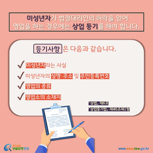 미성년자가 법정대리인의 허락을 얻어 영업을 하는 경우에는 상업 등기를 해야 합니다. 등기사항은 다음과 같습니다. V 미성년자라는 사실 V 미성년자의 성명·주소 및 주민등록번호 V 영업의 종류 V 영업소의 소재지  「상법」 제6조  「상업등기법」 제46조제1항           