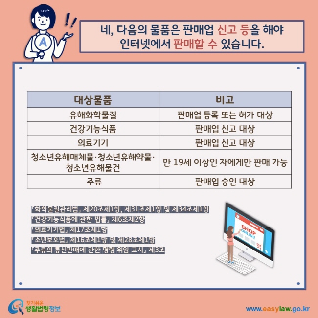 네, 다음의 물품은 판매업 신고 등을 해야  인터넷에서 판매할 수 있습니다. 대상물품  유해화학물질 비고 판매업 등록 또는 허가 대상 대상물품 건강기능식품 의료기기 비고 판매업 신고 대상 대상물품 청소년유해매체물·청소년유해약물·청소년유해물건 비고 만 19세 이상인 자에게만 판매 가능 대상물품 주류 비고 판매업 승인 대상 「화학물질관리법」 제20조제1항, 제31조제1항 및 제34조제1항 「건강기능식품에 관한 법률」 제6조제2항 「의료기기법」 제17조제1항 「소년보호법」 제16조제1항 및 제28조제1항 「주류의 통신판매에 관한 명령 위임 고시」 제3조