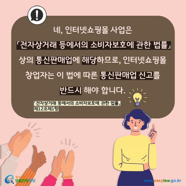 네, 인터넷쇼핑몰 사업은  「전자상거래 등에서의 소비자보호에 관한 법률」상의 통신판매업에 해당하므로, 인터넷쇼핑몰 창업자는 이 법에 따른 통신판매업 신고를  반드시 해야 합니다. 「전자상거래 등에서의 소비자보호에 관한 법률」 제12조제1항