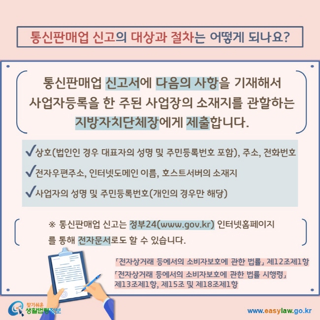 통신판매업 신고의 대상과 절차는 어떻게 되나요? 통신판매업 신고서에 다음의 사항을 기재해서  사업자등록을 한 주된 사업장의 소재지를 관할하는 지방자치단체장에게 제출합니다.  V  상호(법인인 경우 대표자의 성명 및 주민등록번호 포함), 주소, 전화번호 V 전자우편주소, 인터넷도메인 이름, 호스트서버의 소재지 V 사업자의 성명 및 주민등록번호(개인의 경우만 해당) ※ 통신판매업 신고는 정부24(www.gov.kr) 인터넷홈페이지를 통해 전자문서로도 할 수 있습니다. 「전자상거래 등에서의 소비자보호에 관한 법률」 제12조제1항 「전자상거래 등에서의 소비자보호에 관한 법률 시행령」 제13조제1항, 제15조 및 제18조제1항