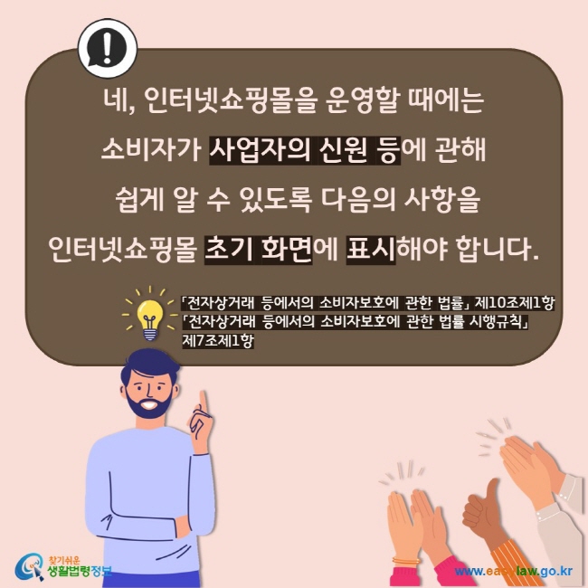 네, 인터넷쇼핑몰을 운영할 때에는  소비자가 사업자의 신원 등에 관해  쉽게 알 수 있도록 다음의 사항을  인터넷쇼핑몰 초기 화면에 표시해야 합니다. 「전자상거래 등에서의 소비자보호에 관한 법률」 제10조제1항 「전자상거래 등에서의 소비자보호에 관한 법률 시행규칙」 제7조제1항