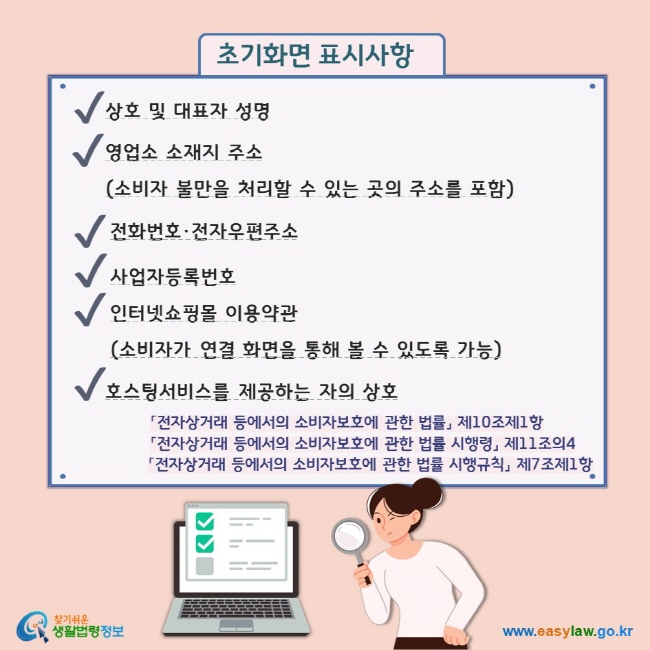 초기화면 표시사항 V 상호 및 대표자 성명  V 영업소 소재지 주소 (소비자 불만을 처리할 수 있는 곳의 주소를 포함) V 전화번호·전자우편주소 V 사업자등록번호 V 인터넷쇼핑몰 이용약관 (소비자가 연결 화면을 통해 볼 수 있도록 가능)  V 호스팅서비스를 제공하는 자의 상호  「전자상거래 등에서의 소비자보호에 관한 법률」 제10조제1항 「전자상거래 등에서의 소비자보호에 관한 법률 시행령」 제11조의4 「전자상거래 등에서의 소비자보호에 관한 법률 시행규칙」 제7조제1항