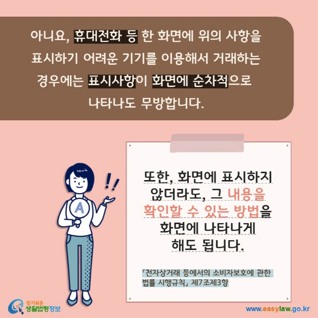 아니요, 휴대전화 등 한 화면에 위의 사항을  표시하기 어려운 기기를 이용해서 거래하는  경우에는 표시사항이 화면에 순차적으로  나타나도 무방합니다. 또한, 화면에 표시하지 않더라도, 그 내용을 확인할 수 있는 방법을 화면에 나타나게 해도 됩니다. 「전자상거래 등에서의 소비자보호에 관한 법률 시행규칙」 제7조제3항   