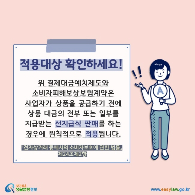 적용대상 확인하세요! 위 결제대금예치제도와 소비자피해보상보험계약은  사업자가 상품을 공급하기 전에 상품 대금의 전부 또는 일부를 지급받는 선지급식 판매를 하는 경우에 원칙적으로 적용됩니다. 「전자상거래 등에서의 소비자보호에 관한 법률」 제24조제2항  