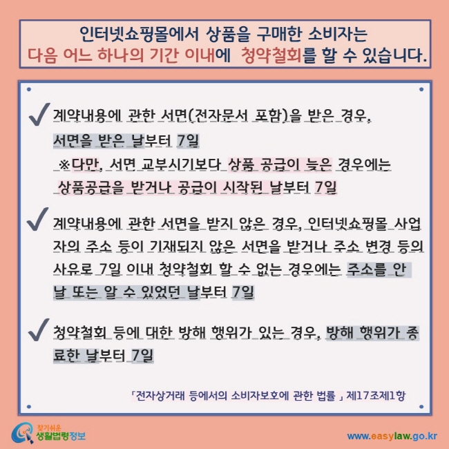 인터넷쇼핑몰에서 상품을 구매한 소비자는  다음 어느 하나의 기간 이내에  청약철회를 할 수 있습니다. V 계약내용에 관한 서면(전자문서 포함)을 받은 경우,  서면을 받은 날부터 7일  ※다만, 서면 교부시기보다 상품 공급이 늦은 경우에는  상품공급을 받거나 공급이 시작된 날부터 7일  V 계약내용에 관한 서면을 받지 않은 경우, 인터넷쇼핑몰 사업자의 주소 등이 기재되지 않은 서면을 받거나 주소 변경 등의 사유로 7일 이내 청약철회 할 수 없는 경우에는 주소를 안 날 또는 알 수 있었던 날부터 7일  V 청약철회 등에 대한 방해 행위가 있는 경우, 방해 행위가 종료한 날부터 7일 「전자상거래 등에서의 소비자보호에 관한 법률 」 제17조제1항  