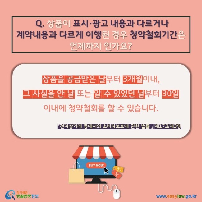  Q. 상품이 표시·광고 내용과 다르거나 계약내용과 다르게 이행된 경우 청약철회기간은 언제까지 인가요? 상품을 공급받은 날부터 3개월이내,  그 사실을 안 날 또는 알 수 있었던 날부터 30일 이내에 청약철회를 할 수 있습니다. 「전자상거래 등에서의 소비자보호에 관한 법률 」 제17조제3항