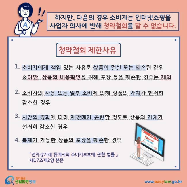 하지만, 다음의 경우 소비자는 인터넷쇼핑몰 사업자 의사에 반해 청약철회를 할 수 없습니다. 청약철회 제한사유 1. 소비자에게 책임 있는 사유로 상품이 멸실 또는 훼손된 경우 ※다만, 상품의 내용확인을 위해 포장 등을 훼손한 경우는 제외 2. 소비자의 사용 또는 일부 소비에 의해 상품의 가치가 현저히 감소한 경우 3. 시간의 경과에 따라 재판매가 곤란할 정도로 상품의 가치가 현저히 감소한 경우 4. 복제가 가능한 상품의 포장을 훼손한 경우 「전자상거래 등에서의 소비자보호에 관한 법률 」 제17조제2항 본문 