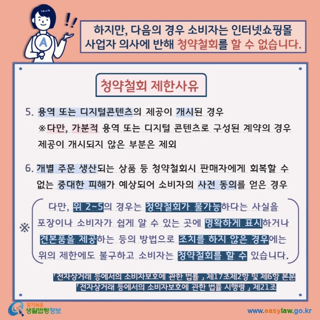 하지만, 다음의 경우 소비자는 인터넷쇼핑몰 사업자 의사에 반해 청약철회를 할 수 없습니다.  청약철회 제한사유 5. 용역 또는 디지털콘텐츠의 제공이 개시된 경우 ※다만, 가분적 용역 또는 디지털 콘텐츠로 구성된 계약의 경우 제공이 개시되지 않은 부분은 제외 6. 개별 주문 생산되는 상품 등 청약철회시 판매자에게 회복할 수 없는 중대한 피해가 예상되어 소비자의 사전 동의를 얻은 경우 ※ 다만, 위 2~5의 경우는 청약철회가 불가능하다는 사실을  포장이나 소비자가 쉽게 알 수 있는 곳에 명확하게 표시하거나 견본품을 제공하는 등의 방법으로 조치를 하지 않은 경우에는 위의 제한에도 불구하고 소비자는 청약철회를 할 수 있습니다. 「전자상거래 등에서의 소비자보호에 관한 법률 」 제17조제2항 및 제6항 본문 「전자상거래 등에서의 소비자보호에 관한 법률 시행령 」 제21조 