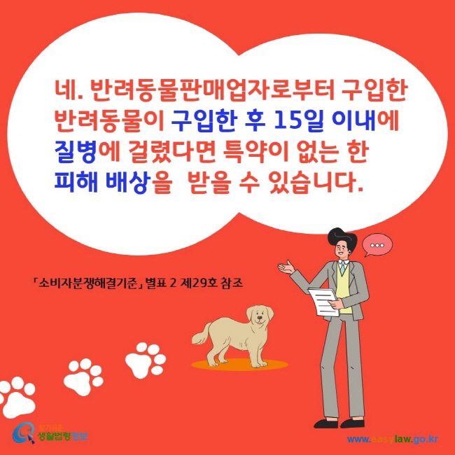 네. 반려동물판매업자로부터 구입한 반려동물이 구입한 후 15일 이내에 질병에 걸렸다면 특약이 없는 한 피해 배상을 받을 수 있습니다.
찾기쉬운생활법령정보 www.easylaw. go.kr