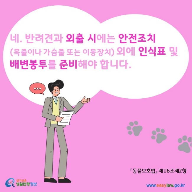 네. 반려견과 외출 시에는 안전조치(목줄이나 가슴줄 또는 이동장치) 외에 인식표 및 배변봉투를 준비해야 합니다. 찾기쉬운생활법령정보 www.easylaw.go.kr