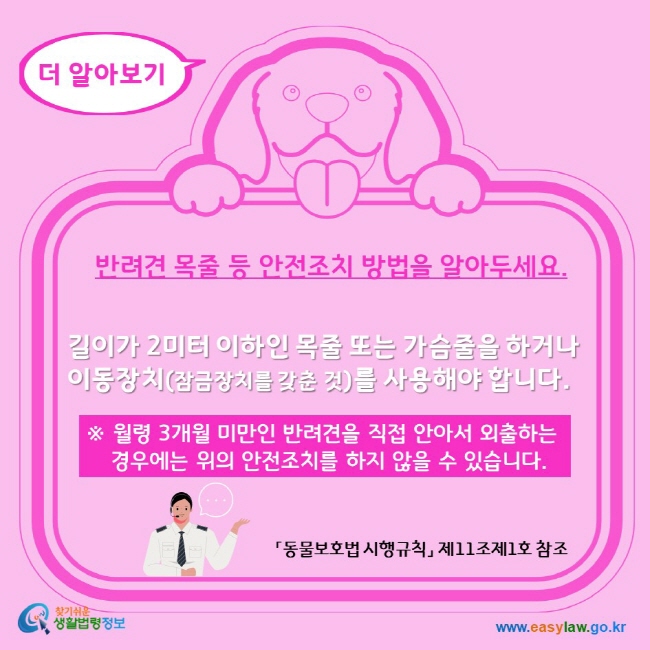 더 알아보기 반려견 목줄 등 안전조치 방법을 알아두세요. 길이가 2미터 이하인 목줄 또는 가슴줄을 하거나 이동장치(잠금장치를 갖춘 것)를 사용해야 합니다. 월령 3개월 미만인 반려견을 직접 안아서 외출하는 경우에는 위의 안전조치를 하지 않을 수 있습니다. 찾기쉬운생활법령정보 www.easylaw.go.kr