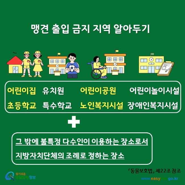 맹견 출입 금지 지역 알아두기 어린이집 유치원 어린이공원 어린이놀이시설 초등학교 특수학교 노인복지시설 장애인복지시설 그 밖에 불특정 다수인이 이용하는 장소로서 지방자치단체의 조례로 정하는 장소 찾기쉬운생활법령정보 www.easylaw.go.kr