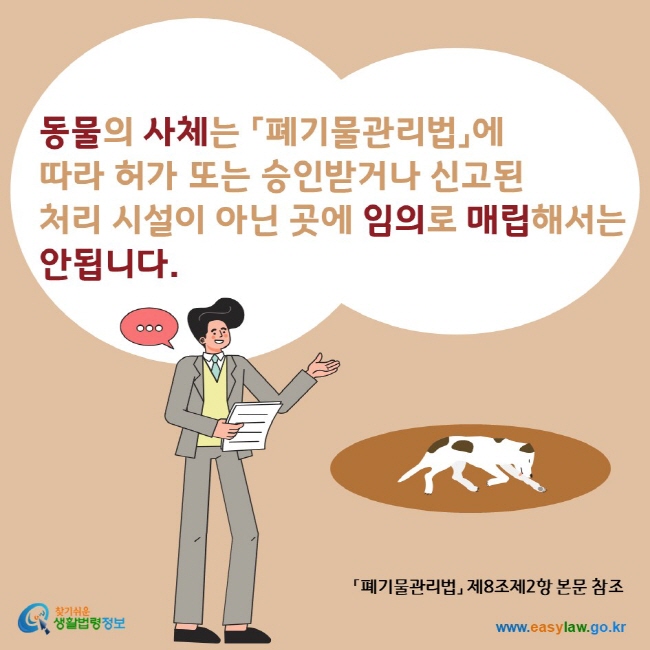 동물의 사체는 폐기물관리법에 따라 허가 또는 승인받거나 신고된 처리 시설이 아닌 곳에 임의로 매립해서는 안됩니다. 찾기쉬운생활법령정보 www.easylaw.go.kr