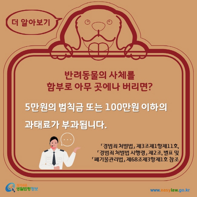 더 알아보기 반려동물의 사체를 함부로 아무 곳에나 버리면? 5만원의 범칙금 또는 100만원 이하의 과태료가 부과됩니다. 찾기쉬운생활법령정보 www.easylaw.go.kr