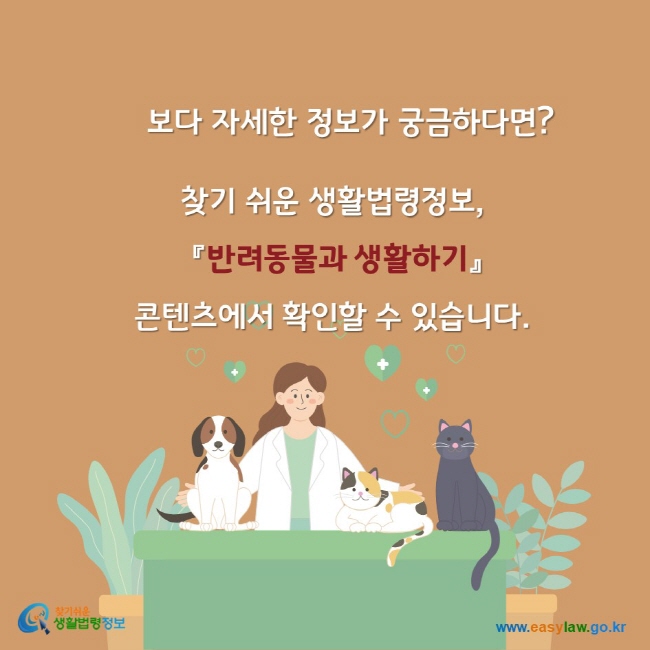 보다 자세한 정보가 궁금하다면? 찾기쉬운생활법령정보 반려동물과 생활하기 콘텐츠에서 확인할 수 있습니다. 찾기쉬운생활법령정보 www.easylaw.go.kr