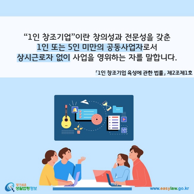 “1인 창조기업”이란 창의성과 전문성을 갖춘 1인 또는 5인 미만의 공동사업자로서 상시근로자 없이 사업을 영위하는 자를 말합니다. 「1인 창조기업 육성에 관한 법률」 제2조제1호
찾기쉬운 생활법령정보(www.easylaw.go.kr)