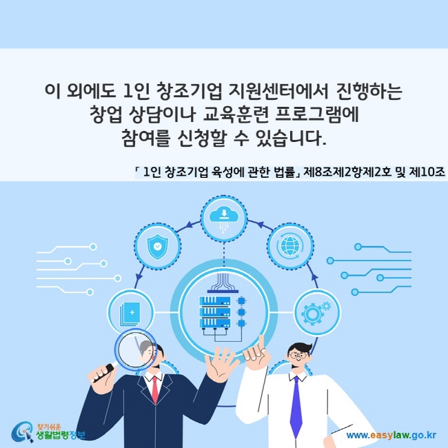 이 외에도 1인 창조기업 지원센터에서 진행하는 창업 상담이나 교육훈련 프로그램에 참여를 신청할 수 있습니다. 「 1인 창조기업 육성에 관한 법률」 제8조제2항제2호 및 제10조
찾기쉬운 생활법령정보(www.easylaw.go.kr)
