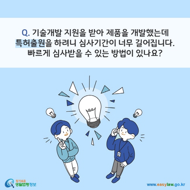 Q. 기술개발 지원을 받아 제품을 개발했는데 특허출원을 하려니 심사기간이 너무 길어집니다. 빠르게 심사받을 수 있는 방법이 있나요?
찾기쉬운 생활법령정보(www.easylaw.go.kr)