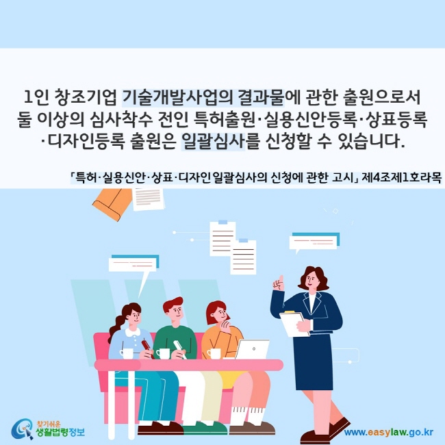 1인 창조기업 기술개발사업의 결과물에 관한 출원으로서 둘 이상의 심사착수 전인 특허출원·실용신안등록·상표등록·디자인등록 출원은 일괄심사를 신청할 수 있습니다. 「특허·실용신안·상표·디자인 일괄심사의 신청에 관한 고시」 제4조제1호라목
찾기쉬운 생활법령정보(www.easylaw.go.kr)