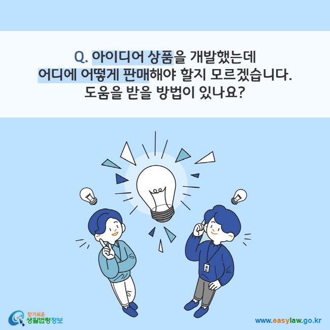 Q. 아이디어 상품을 개발했는데 어디에 어떻게 판매해야 할지 모르겠습니다. 
도움을 받을 방법이 있나요?
찾기쉬운 생활법령정보(www.easylaw.go.kr)