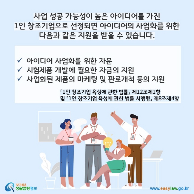 사업 성공 가능성이 높은 아이디어를 가진 1인 창조기업으로 선정되면 아이디어의 사업화를 위한 다음과 같은 지원을 받을 수 있습니다. 「1인 창조기업 육성에 관한 법률」 제12조제1항 및 「1인 창조기업 육성에 관한 법률 시행령」 제8조제4항 
- 아이디어 사업화를 위한 자문
- 시험제품 개발에 필요한 자금의 지원
- 사업화된 제품의 마케팅 및 판로개척 등의 지원
찾기쉬운 생활법령정보(www.easylaw.go.kr)